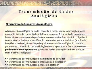 Transmissão de dados Analógicos        O princípio da transmissão analógica A transmissão analógica de dados consiste a fazer circular informações sobre um apoio físico de transmissão sob forma de onda. A transmissão dos dados faz-se através de uma  onda portadora , uma onda simples cujo único objetivo é transportar os dados por modificação do um destas características (amplitude, freqüência ou fase), é a razão pela qual a transmissão analógica é chamada geralmente transmissão por modulação de onda portadora. De acordo com o  parâmetro da onda portadora  que faz-se variar, distinguir-se-á três tipos de transmissões analógicos:  A transmissão por modulação de amplitude do portador  A transmissão por modulação de freqüência do portador  A transmissão por modulação de fase do portador  
