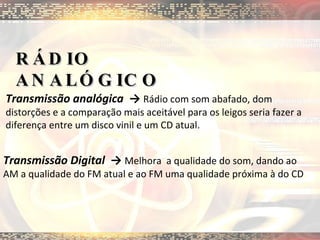 RÁDIO ANALÓGICO Transmissão analógica  ->  Rádio com som abafado, dom distorções e a comparação mais aceitável para os leigos seria fazer a diferença entre um disco vinil e um CD atual. Transmissão Digital  ->  Melhora  a qualidade do som, dando ao AM a qualidade do FM atual e ao FM uma qualidade próxima à do CD 
