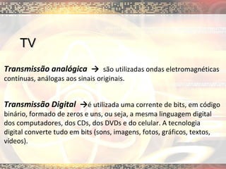 TV Transmissão analógica  ->  são utilizadas ondas eletromagnéticas contínuas, análogas aos sinais originais. Transmissão Digital  -> é utilizada uma corrente de bits, em código binário, formado de zeros e uns, ou seja, a mesma linguagem digital dos computadores, dos CDs, dos DVDs e do celular. A tecnologia digital converte tudo em bits (sons, imagens, fotos, gráficos, textos, vídeos).  