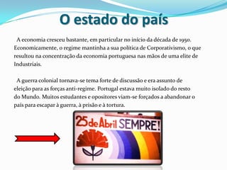 O estado do país  A economia cresceu bastante, em particular no início da década de 1950.Economicamente, o regime mantinha a sua política de Corporativismo, o queresultou na concentração da economia portuguesa nas mãos de uma elite de Industriais.  A guerra colonial tornava-se tema forte de discussão e era assunto deeleição para as forças anti-regime. Portugal estava muito isolado do restodo Mundo. Muitos estudantes e opositores viam-se forçados a abandonar opaís para escapar à guerra, à prisão e à tortura. 
