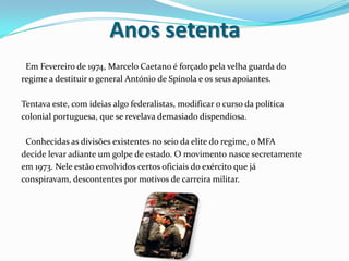 Anos setenta  Em Fevereiro de 1974, Marcelo Caetano é forçado pela velha guarda doregime a destituir o general António de Spínola e os seus apoiantes.Tentava este, com ideias algo federalistas, modificar o curso da políticacolonial portuguesa, que se revelava demasiado dispendiosa.  Conhecidas as divisões existentes no seio da elite do regime, o MFAdecide levar adiante um golpe de estado. O movimento nasce secretamenteem 1973. Nele estão envolvidos certos oficiais do exército que jáconspiravam, descontentes por motivos de carreira militar.