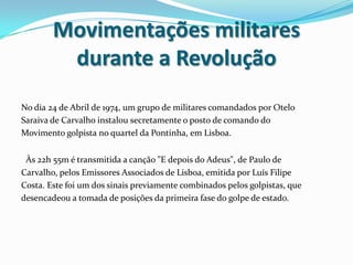 Movimentações militares durante a RevoluçãoNo dia 24 de Abril de 1974, um grupo de militares comandados por OteloSaraiva de Carvalho instalou secretamente o posto de comando doMovimento golpista no quartel da Pontinha, em Lisboa.Às 22h 55m é transmitida a canção "E depois do Adeus", de Paulo deCarvalho, pelos Emissores Associados de Lisboa, emitida por Luís FilipeCosta. Este foi um dos sinais previamente combinados pelos golpistas, quedesencadeou a tomada de posições da primeira fase do golpe de estado.