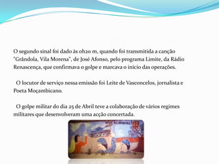 O segundo sinal foi dado às 0h20 m, quando foi transmitida a canção"Grândola, Vila Morena", de José Afonso, pelo programa Limite, da RádioRenascença, que confirmava o golpe e marcava o início das operações.   O locutor de serviço nessa emissão foi Leite de Vasconcelos, jornalista ePoeta Moçambicano.  O golpe militar do dia 25 de Abril teve a colaboração de vários regimesmilitares que desenvolveram uma acção concertada.