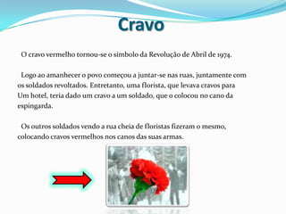 Cravo  O cravo vermelho tornou-se o símbolo da Revolução de Abril de 1974.   Logo ao amanhecer o povo começou a juntar-se nas ruas, juntamente comos soldados revoltados. Entretanto, uma florista, que levava cravos paraUm hotel, teria dado um cravo a um soldado, que o colocou no cano daespingarda.   Os outros soldados vendo a rua cheia de floristas fizeram o mesmo,colocando cravos vermelhos nos canos das suas armas.