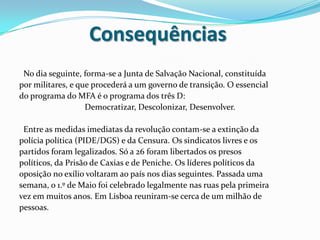 Consequências  No dia seguinte, forma-se a Junta de Salvação Nacional, constituídapor militares, e que procederá a um governo de transição. O essencialdo programa do MFA é o programa dos três D:Democratizar, Descolonizar, Desenvolver.  Entre as medidas imediatas da revolução contam-se a extinção dapolícia política (PIDE/DGS) e da Censura. Os sindicatos livres e ospartidos foram legalizados. Só a 26 foram libertados os presospolíticos, da Prisão de Caxias e de Peniche. Os líderes políticos daoposição no exílio voltaram ao país nos dias seguintes. Passada umasemana, o 1.º de Maio foi celebrado legalmente nas ruas pela primeiravez em muitos anos. Em Lisboa reuniram-se cerca de um milhão depessoas.
