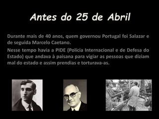 Antes do 25 de Abril
Durante mais de 40 anos, quem governou Portugal foi Salazar e
de seguida Marcelo Caetano.
Nesse tempo havia a PIDE (Polícia Internacional e de Defesa do
Estado) que andava à paisana para vigiar as pessoas que diziam
mal do estado e assim prendias e torturava-as.
 