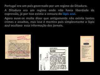 Portugal era um país governado por um regime de Ditadura.
A Ditadura era um regime onde não havia liberdade de
expressão, já por isso existia a censura do lápis azul.
Agora ouve-se muito dizer que antigamente não existia tantos
crimes e assaltos, mas isso é mentira pois simplesmente o lápis
azul ocultava essa informação dos jornais.
 