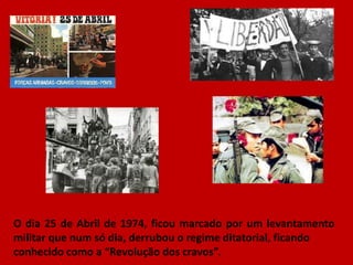 O dia 25 de Abril de 1974, ficou marcado por um levantamento
militar que num só dia, derrubou o regime ditatorial, ficando
conhecido como a “Revolução dos cravos”.
 