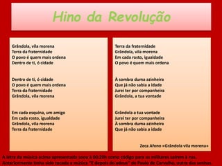 Hino da Revolução
Grândola, vila morena
Terra da fraternidade
O povo é quem mais ordena
Dentro de ti, ó cidade
Dentro de ti, ó cidade
O povo é quem mais ordena
Terra da fraternidade
Grândola, vila morena
Em cada esquina, um amigo
Em cada rosto, igualdade
Grândola, vila morena
Terra da fraternidade
Terra da fraternidade
Grândola, vila morena
Em cada rosto, igualdade
O povo é quem mais ordena
À sombra duma azinheira
Que já não sabia a idade
Jurei ter por companheira
Grândola, a tua vontade
Grândola a tua vontade
Jurei ter por companheira
À sombra duma azinheira
Que já não sabia a idade
Zeca Afono «Grândola vila morena»
A letra da música acima apresentada soou à 00:20h como código para os militares saírem à rua.
Anteriormente tinha sido tocada a música “E depois do adeus” de Paulo de Carvalho, outra das senhas.
 