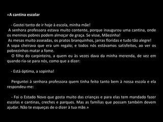 « A cantina escolar      - Gostei tanto de ir hoje à escola, minha mãe! A senhora professora estava muito contente, porque inaugurou uma cantina, onde os meninos pobres podem almoçar de graça. Se visse, Mãezinha! As mesas muito asseadas, os pratos branquinhos, jarras floridas e tudo tão alegre!  A sopa cheirava que era um regalo; e todos nós estávamos satisfeitos, ao ver os pobrezinhos matar a fome.      O filho do carpinteiro, a quem eu às vezes dava da minha merenda, de vez em quando ria-se para nós, como que a dizer:      - Está óptima, a sopinha!      Perguntei à senhora professora quem tinha feito tanto bem à nossa escola e ela respondeu-me:      - Foi o Estado Novo que gosta muito das crianças e para elas tem mandado fazer escolas e cantinas, creches e parques. Mas as famílias que possam também devem ajudar. Não te esqueças de o dizer à tua mãe.» 