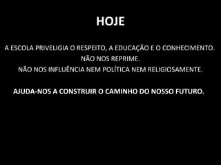 HOJE A ESCOLA PRIVELIGIA O RESPEITO, A EDUCAÇÃO E O CONHECIMENTO.  NÃO NOS REPRIME. NÃO NOS INFLUÊNCIA NEM POLÍTICA NEM RELIGIOSAMENTE. AJUDA-NOS A CONSTRUIR O CAMINHO DO NOSSO FUTURO.   