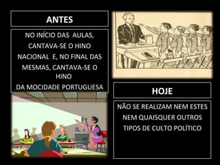 ANTES NO INÍCIO DAS  AULAS, CANTAVA-SE O HINO NACIONAL  E, NO FINAL DAS MESMAS, CANTAVA-SE O HINO DA MOCIDADE PORTUGUESA HOJE NÃO SE REALIZAM NEM ESTES NEM QUAISQUER OUTROS TIPOS DE CULTO POLÍTICO 