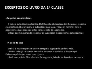 EXCERTOS DO LIVRO DA 1ª CLASSE « Respeitai as autoridades      O pai é a autoridade na família. Os filhos são obrigados a ter-lhe amor, respeito e obediência. O professor é a autoridade na escola. Todos os meninos devem obedecer às suas ordens e estar com atenção às suas lições.      É Deus quem nos manda respeitar os superiores e obedecer às autoridades.»    « A dona de casa Emilita é muito esperta e desembaraçada, e gosta de ajudar a mãe. - Minha mãe: já sei varrer a cozinha, arrumar as cadeiras e limpar o pó.  Deixe-me pôr hoje a mesa para o jantar.      - Está bem, minha filha. Quando fores grande, hás-de ser boa dona de casa.» 