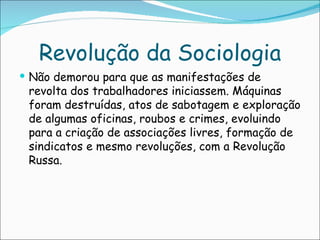 Revolução da Sociologia
 Não demorou para que as manifestações de
 revolta dos trabalhadores iniciassem. Máquinas
 foram destruídas, atos de sabotagem e exploração
 de algumas oficinas, roubos e crimes, evoluindo
 para a criação de associações livres, formação de
 sindicatos e mesmo revoluções, com a Revolução
 Russa.
 