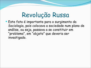 Revolução Russa
 Este fato é importante para o surgimento da
 Sociologia, pois colocava a sociedade num plano de
 análise, ou seja, passava a se constituir em
 “problema”, em “objeto” que deveria ser
 investigado.
 