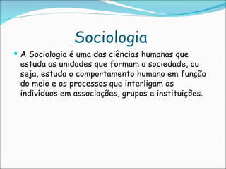 Sociologia
 A Sociologia é uma das ciências humanas que
 estuda as unidades que formam a sociedade, ou
 seja, estuda o comportamento humano em função
 do meio e os processos que interligam os
 indivíduos em associações, grupos e instituições.
 