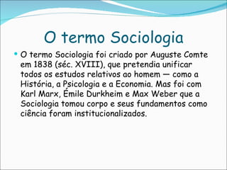 O termo Sociologia
 O termo Sociologia foi criado por Auguste Comte
 em 1838 (séc. XVIII), que pretendia unificar
 todos os estudos relativos ao homem — como a
 História, a Psicologia e a Economia. Mas foi com
 Karl Marx, Émile Durkheim e Max Weber que a
 Sociologia tomou corpo e seus fundamentos como
 ciência foram institucionalizados.
 