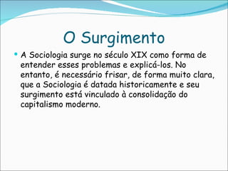 O Surgimento
 A Sociologia surge no século XIX como forma de
 entender esses problemas e explicá-los. No
 entanto, é necessário frisar, de forma muito clara,
 que a Sociologia é datada historicamente e seu
 surgimento está vinculado à consolidação do
 capitalismo moderno.
 