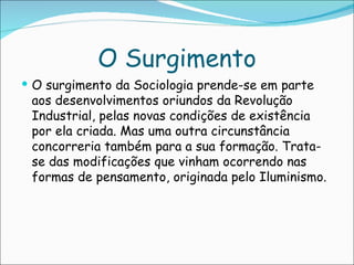 O Surgimento
 O surgimento da Sociologia prende-se em parte
 aos desenvolvimentos oriundos da Revolução
 Industrial, pelas novas condições de existência
 por ela criada. Mas uma outra circunstância
 concorreria também para a sua formação. Trata-
 se das modificações que vinham ocorrendo nas
 formas de pensamento, originada pelo Iluminismo.
 