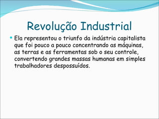 Revolução Industrial
 Ela representou o triunfo da indústria capitalista
 que foi pouco a pouco concentrando as máquinas,
 as terras e as ferramentas sob o seu controle,
 convertendo grandes massas humanas em simples
 trabalhadores despossuídos.
 
