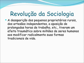 Revolução da Sociologia
 A desaparição dos pequenos proprietários rurais,
 dos artesãos independentes, a oposição de
 prolongadas horas de trabalho, etc., tiveram um
 efeito traumático sobre milhões de seres humanos
 aos modificar radicalmente suas formas
 tradicionais de vida.
 