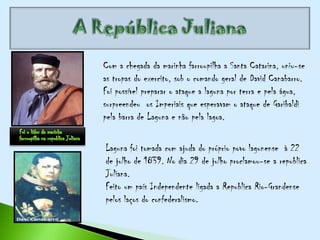 Com a chegada da marinha farroupilha a Santa Catarina, uniu-se
as tropas do exercito, sob o comando geral de David Canabarro.
Foi possível preparar o ataque a laguna por terra e pela água,
surpreendeu os Imperiais que esperavam o ataque de Garibaldi
pela barra de Laguna e não pela lagoa.

Laguna foi tomada com ajuda do próprio povo lagunense à 22
de julho de 1839. No dia 29 de julho proclamou-se a republica
Juliana.
Feito um país Independente ligada a Republica Rio-Grandense
pelos laços do confederalismo.
 