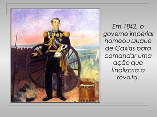 Em 1842, o
governo imperial
nomeou Duque
 de Caxias para
comandar uma
   ação que
  finalizaria a
     revolta.
 
