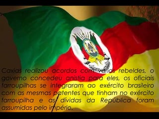 Caxias realizou acordos com vários rebeldes, o
governo concedeu anistia para eles, os oficiais
farroupilhas se integraram ao exército brasileiro
com as mesmas patentes que tinham no exército
farroupilha e as dívidas da República foram
assumidas pelo império.
 