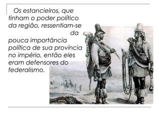 Os estancieiros, que
tinham o poder político
da região, ressentiam-se
                     da
pouca importância
política de sua província
no império, então eles
eram defensores do
federalismo.
 