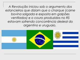 A Revolução iniciou sob o argumento dos
estancieiros que diziam que o charque (carne
    bovina salgada e exposta em galpões
    ventilados) e o couro produzidos no RS
 estavam sofrendo concorrência desleal do
            argentino e uruguaio.
 