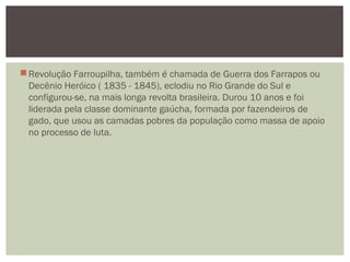 Revolução Farroupilha, também é chamada de Guerra dos Farrapos ou
Decênio Heróico ( 1835 - 1845), eclodiu no Rio Grande do Sul e
configurou-se, na mais longa revolta brasileira. Durou 10 anos e foi
liderada pela classe dominante gaúcha, formada por fazendeiros de
gado, que usou as camadas pobres da população como massa de apoio
no processo de luta.
 