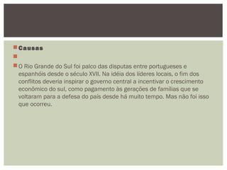 Causas
 
O Rio Grande do Sul foi palco das disputas entre portugueses e
espanhóis desde o século XVII. Na idéia dos líderes locais, o fim dos
conflitos deveria inspirar o governo central a incentivar o crescimento
econômico do sul, como pagamento às gerações de famílias que se
voltaram para a defesa do país desde há muito tempo. Mas não foi isso
que ocorreu. 
 