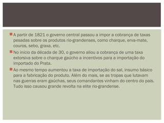 A partir de 1821 o governo central passou a impor a cobrança de taxas
pesadas sobre os produtos rio-grandenses, como charque, erva-mate,
couros, sebo, graxa, etc. 
No início da década de 30, o governo aliou a cobrança de uma taxa
extorsiva sobre o charque gaúcho a incentivos para a importação do
importado do Prata. 
Ao mesmo tempo aumentou a taxa de importação do sal, insumo básico
para a fabricação do produto. Além do mais, se as tropas que lutavam
nas guerras eram gaúchas, seus comandantes vinham do centro do país.
Tudo isso causou grande revolta na elite rio-grandense.
 