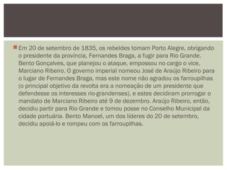 Em 20 de setembro de 1835, os rebeldes tomam Porto Alegre, obrigando
o presidente da província, Fernandes Braga, a fugir para Rio Grande.
Bento Gonçalves, que planejou o ataque, empossou no cargo o vice,
Marciano Ribeiro. O governo imperial nomeou José de Araújo Ribeiro para
o lugar de Fernandes Braga, mas este nome não agradou os farroupilhas
(o principal objetivo da revolta era a nomeação de um presidente que
defendesse os interesses rio-grandenses), e estes decidiram prorrogar o
mandato de Marciano Ribeiro até 9 de dezembro. Araújo Ribeiro, então,
decidiu partir para Rio Grande e tomou posse no Conselho Municipal da
cidade portuária. Bento Manoel, um dos líderes do 20 de setembro,
decidiu apoiá-lo e rompeu com os farroupilhas.
 