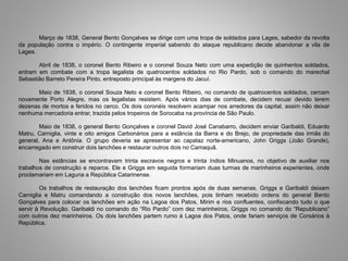 Março de 1838, General Bento Gonçalves se dirige com uma tropa de soldados para Lages, sabedor da revolta
da população contra o império. O contingente imperial sabendo do ataque republicano decide abandonar a vila de
Lages.
Abril de 1838, o coronel Bento Ribeiro e o coronel Souza Neto com uma expedição de quinhentos soldados,
entram em combate com a tropa legalista de quatrocentos soldados no Rio Pardo, sob o comando do marechal
Sebastião Barreto Pereira Pinto, entreposto principal às margens do Jacuí.
Maio de 1838, o coronel Souza Neto e coronel Bento Ribeiro, no comando de quatrocentos soldados, cercam
novamente Porto Alegre, mas os legalistas resistem. Após vários dias de combate, decidem recuar devido terem
dezenas de mortos e feridos no cerco. Os dois coronéis resolvem acampar nos arredores da capital, assim não deixar
nenhuma mercadoria entrar, trazida pelos tropeiros de Sorocaba na província de São Paulo.
Maio de 1838, o general Bento Gonçalves e coronel David José Canabarro, decidem enviar Garibaldi, Eduardo
Matru, Carniglia, vinte e oito amigos Carbonários para a estância da Barra e do Brejo, de propriedade das irmãs do
general, Ana e Antônia. O grupo deveria se apresentar ao capataz norte-americano, John Griggs (João Grande),
encarregado em construir dois lanchões e restaurar outros dois no Camaquã.
Nas estâncias se encontravam trinta escravos negros e trinta índios Minuanos, no objetivo de auxiliar nos
trabalhos de construção e reparos. Ele e Griggs em seguida formariam duas turmas de marinheiros experientes, onde
proclamariam em Laguna a República Catarinense.
Os trabalhos de restauração dos lanchões ficam prontos após de duas semanas. Griggs e Garibaldi deixam
Carniglia e Matru comandando a construção dos novos lanchões, pois tinham recebido ordens do general Bento
Gonçalves para colocar os lanchões em ação na Lagoa dos Patos, Mirim e rios confluentes, confiscando tudo o que
servir à Revolução. Garibaldi no comando do “Rio Pardo” com dez marinheiros, Griggs no comando do “Republicano”
com outros dez marinheiros. Os dois lanchões partem rumo à Lagoa dos Patos, onde fariam serviços de Corsários à
República.
 