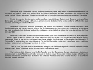 Outubro de 1838, o presidente Elisiário, ordena o ministro da guerra, Rego Barros, que redobre as sentinelas nas
trincheiras em volta da capital, pois temia que os republicanos tentassem atacá-los novamente. Um simpatizante lhe
trouxe o jornal “O Povo”, escrito por Rossetti, onde revela que os republicanos tinham mudado a capital para Caçapava.
Devido às recentes derrotas contra os Farroupilhas é substituído por Saturnino de Sousa, e o ministro Rego
Barros pelo general Manuel Jorge e Oliveira. A primeira medida de Saturnino foi enviar um barco a Montevidéu para
convocar Greenfell para substituir Mariath.
O estranho cortejo leva seis dias do estaleiro até a Barra do Tramandaí, rodando oitenta quilômetros, onde
decidem descansar até o amanhecer do próximo dia. Ainda estava escuro quando retomam os serviços, só que agora
era mais complicado, teria de lançar os lanchões na Lagoa, a empreitada leva até as oito horas da noite do dia 11 de
Julho de 1839.
O lanchão “Farroupilha” fica sob o comando de Garibaldi, com trinta tripulantes e um canhão de doze polegadas.
O lanchão “Seival” fica sob o comando de Griggs com outros trinta tripulantes e um canhão de doze polegadas. Quatro
dias depois, Griggs vê que um temporal estava para chegar até eles, decide ancorar na Barra da Lagoa do Camacho. O
“Farroupilha” é surpreendido nas proximidades da Foz do Rio Mampituba, região com o seu fundo raso e repleto de
pedras, o local era mais conhecido por cemitério de navios.
Julho de 1839, ao saber do ataque republicano à Laguna, as autoridades legalistas, inclusive o tenente coronel
Vicente Paulo Oliveira Vilas Boas, tentam reunir soldados para defender a vila.
O primeiro combate dá-se no canal do Rio Tubarão, junto dos Campos da Carniça, cujo ataque é desfechado
pelos imperiais no barco “Catarinense”, sob o comando de José de Jesus. Os imperiais vendo a situação crítica fogem a
esmo da embarcação, perdendo mais da metade dos soldados. A notícia corre como o vento até vila, e as autoridades
resolvem também debandar.
 