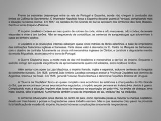 Frente às seculares desavenças entre os reis de Portugal e Espanha, aonde não chegam à conclusão dos
limites da Colônia de Sacramento. O imperador Napoleão força a Espanha declarar guerra a Portugal, complicando mais
a situação na banda oriental. Em 1817, os capitães do Rio Grande do Sul se apossam dos territórios: das Sete Missões,
Cerrito e terras Hispano-Platense.
O império brasileiro contava em seu quadro de nobres da corte, vinte e oito marqueses, oito condes, dezesseis
viscondes e vinte e um barões. Não se esquecendo de contabilizar, as centenas de sanguessugas que sobreviviam à
custa do dinheiro público.
A Cisplatina e as revoluções internas esbanjam quase cinco milhões de libras esterlinas, a base de empréstimo
das instituições financeiras inglesas e francesas. Parte desse valor é desviada por D. Pedro I e Marquês de Barbacena,
com o objetivo de contratar futuramente os cincos mil mercenários ingleses de Clinton, e construir a degradante mentira
da revolta Miguelista, assim assumir o trono de Portugal.
A Guerra Cisplatina levou a morte mais de dez mil brasileiros e mercenários a serviço do império. Enquanto o
exército inimigo tem a perda insignificante de aproximadamente quatro mil soldados, entre mortos e feridos.
Além contar com apoio da Loja Maçônica, o império francês, inglês e espanhol, inclusive centenas de foragidos
do continente europeu. Em 1825, general João Antônio Lavalleja consegue anexar a Província Cisplatina sob domínio da
Argentina, tirando-a do Brasil. Em 1828, general Frutuoso Rivera liberta-a e denomina República Oriental do Uruguai.
A “Guerra da Cisplatina” levou ao quase completo caos econômico às estâncias e charqueadas do Rio Grande
do Sul, que se encontrava com os seus rebanhos esgotados, o império sequer pensava em indenizá-los devido à guerra.
Complicando mais a situação, impõem altas taxas de impostos na exportação de gado vivo, na arroba de charque, erva
mate, couros, sebo e gordura. Aumentando também a taxa da importação de sal, produto vital na produção.
O comércio influenciado pelos liberais no centro do país, como represália passa a comprar o charque Cisplatino,
devido ser mais barato e porque o rio-grandense usava trabalho escravo. Mas o que realmente criou pavor na província
foi à falsificação de moedas do império, trazendo inúmeras complicações à economia rio-grandense.
 
