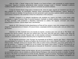 Julho de 1839, o “Seival” chega ao Rio Tubarão e ao Canal da Barra, onde surpreende os navios imperiais
“Lagunense”, Itaparica e Santana, apreendendo todos, somente consegue evadir o “Cometa”. Garibaldi e Jerônimo
Castilhos decidem desembarcar em Laguna, ambos no comando de quarenta soldados.
A tropa de Teixeira Nunes chega após a tomada da vila, vindo de Lages, seguido por Canabarro que veio com
seus soldados de Viamão. As autoridades imperiais tinham abandonado desordenadamente Laguna, deixando o
caminho livre para os rebeldes. Os republicanos ao todo apreendem quatro escumas, quatorze veleiros, quinze canhões,
quatrocentos e sessenta e três carabinas e trinta mil e seiscentos e vinte cartuchos.
Garibaldi, Canabarro e os soldados republicanos são recebidos em Laguna com festa e como heróis, pelas
autoridades e o vigário Francisco Vilela. O coronel Canabarro, Garibaldi, os oficiais, soldados e simpatizantes se reúnem
no Paço municipal, onde proclamam a República Catarinense ou Juliana. Em seguida, convocam uma reunião
extraordinária na câmara, visando eleger todo o secretariado.
Agosto de 1839, Marechal Andréia desembarca na Praia de Fora, porque o navio não consegue entrar na barra,
chegando inesperadamente em Desterro. Em pouco tempo, a população sentiria na própria pele o seu pior defeito como
ser humano.
Setembro de 1839, Garibaldi toma uma decisão de repente, convida-a para viver com ele no “Rio Pardo”, não
prometia uma vida de conforto, mas teria com certeza todo o seu amor, faria tudo para dar o melhor a ela. Anita não
pensa duas vezes, aceita o convite. Naquela noite, os dois amantes conhecem a verdadeira força do amor, o poder da
sedução, a intensidade das emoções descobre juntos os segredos dos amantes.
No dia seguinte aprisionam o iate “Formiga” de propriedade de tal Ramon, seguido pelo “Elisa” e “Monte Real”
nas proximidades de Camboriú. Na altura de Desterro deu de encontro com o navio imperial “Andorinha”, onde se trava
intenso tiroteio. Garibaldi vendo-se em situação difícil, solta os quatros navios confiscados, procurando ganhar tempo. O
que não acontece, o “Caçapava” é atingido por um tiro certeiro, que quase o leva a pique. O “Seival” é avariado por um
tiro certeiro, avariando o seu costado. Ele aproveita um descuido do “Andorinha” e procura refugio no Porto de Imbituba,
já que não poderia alcançar Laguna.
Garibaldi aproveita o tempo que lhe restava, até que os encontrassem, manda transportar o canhão do “Seival”
ao promontório próximo, sob os cuidados do artilheiro Manuel Rodrigues, onde deveria lhe auxiliar na batalha. Enquanto
ele situa o “Rio Pardo” e os dois barcos no fundo da baía, dispostos a morrer se preciso. Permanece nessa posição até
o início da manhã, quando surgiram os barcos imperiais “Andorinha”, “Bella Americana” e a “Patagônia” carregados com
diversos canhões.
 