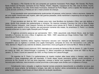 Na época, o Rio Grande do Sul, era composto por quatorze municípios: Porto Alegre, Rio Grande, Rio Pardo,
Santo Antônio da Patrulha, Cachoeira do Sul, Pelotas, Piratini, Alegrete, Caçapava do Sul, São José do Norte, Triunfo,
Jaguarão, São Borja e Cruz Alta. Entre esses municípios, destacam-se Porto Alegre, como a capital, Rio Grande por ser
o porto de todo comércio, e Pelotas por ser o maior produtor de charque.
A sua população eram aproximadamente quatrocentas mil pessoas, entre brancos, índios e escravos. Apesar de
ser uma região massacrada pelo império, além das guerras passadas, ainda mantinham a esperança de se erguer como
tantas outras vezes anteriores.
O que acontece em Abril de 1831, nomeia como tutor José Bonifácio de Andrada e Silva, que veio abdicar o
cargo, devido forte pressão dos parlamentares e ministros. Os mesmos nomeiam Francisco de Lima e Silva, Nicolau
Pereira Campos Vergueiro, José Joaquim Carneiro de Campos como tutores de D. Pedro II, devido não possuir idade
necessária para assumir o trono imperial, que permanecem somente três meses. Ao amanhecer D. Pedro I e a família
imperial embarcam no navio inglês Warspite para Portugal.
A regência provisória passa-se ser permanente: 1831 - 1834, assumindo João Bráulio Muniz, José da Costa
Carvalho e Francisco de Lima e Silva. A regência una: 1834 - 1837, assumida por Diogo Antônio Feijó. 1837 - 1840,
assumida por Pedro Araújo Lima.
O Monarca mantinha vários negócios financeiros escusos com marquês de Barbacena, assim consegue
empréstimo com os ingleses e contrata uma Legião Estrangeira, composta de cinco mil mercenários e em Julho de
1832, derrota D. Miguel e seu exército de aliados, assumindo o trono português em nome da filha D. Maria da Glória.
D. Maria I (Maria Louca) morre em 1816, internada num convento de freiras no Rio de Janeiro. D. João VI morre
em março de 1826, em Lisboa-Portugal. A imperatriz, D. Maria Leopoldina de Habsburgo, morre em 1826 no Rio de
Janeiro. D. Pedro I morre em setembro de 1834, no Paço Queluz em Lisboa-Portugal.
Os regentes de D. Pedro II e parlamentares do império impõem altas taxas sobre o charque, sebo, couro
exportado e taxas exageradas pelo sal importado. À frente desse injusto panorama político, social econômico, a
província do Rio Grande do Sul nos anos seguintes, começa a fechar com superávit. Os governos não utilizam os
recursos para melhorias, mas enviando a outras províncias e para pagar suas dividas com a Inglaterra e França.
Complicando mais a situação, a regência imperial nomeia presidente desconhecido ou antipático ao povo, que
governa em causa própria, de familiares e amigos, isso além de destituir vários comandantes de armas bem quistos
pelas forças militares, o que trouxe um futuro clima de revolução republicana.
 
