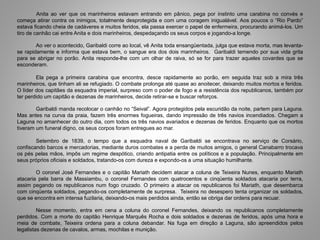 Anita ao ver que os marinheiros estavam entrando em pânico, pega por instinto uma carabina no convés e
começa atirar contra os inimigos, totalmente desprotegida e com uma coragem inigualável. Aos poucos o “Rio Pardo”
estava ficando cheia de cadáveres e muitos feridos, ela passa exercer o papel de enfermeira, procurando animá-los. Um
tiro de canhão cai entre Anita e dois marinheiros, despedaçando os seus corpos e jogando-a longe.
Ao ver o acontecido, Garibaldi corre ao local, vê Anita toda ensangüentada, julga que estava morta, mas levanta-
se rapidamente e informa que estava bem, o sangue era dos dois marinheiros. Garibaldi temendo por sua vida grita
para se abrigar no porão. Anita responde-lhe com um olhar de raiva, só se for para trazer aqueles covardes que se
esconderam.
Ela pega a primeira carabina que encontra, desce rapidamente ao porão, em seguida traz sob a mira três
marinheiros, que tinham ali se refugiado. O combate prolonga até quase ao anoitecer, deixando muitos mortos e feridos.
O líder dos capitães da esquadra imperial, surpreso com o poder de fogo e a resistência dos republicanos, também por
ter perdido um capitão e dezenas de marinheiros, decide retirar-se e buscar reforços.
Garibaldi manda recolocar o canhão no “Seival”. Agora protegidos pela escuridão da noite, partem para Laguna.
Mas antes na curva da praia, fazem três enormes fogueiras, dando impressão de três navios incendiados. Chegam a
Laguna no amanhecer do outro dia, com todos os três navios avariados e dezenas de feridos. Enquanto que os mortos
tiveram um funeral digno, os seus corpos foram entregues ao mar.
Setembro de 1839, o tempo que a esquadra naval de Garibaldi se encontrava no serviço de Corsário,
confiscando barcos e mercadorias, mediante duros combates e a perda de muitos amigos, o general Canabarro trocava
os pés pelas mãos, impôs um regime despótico, criando antipatia entre os políticos e a população. Principalmente em
seus próprios oficiais e soldados, tratando-os com dureza e expondo-os a uma situação humilhante.
O coronel José Fernandes e o capitão Mariath decidem atacar a coluna de Teixeira Nunes, enquanto Mariath
atacaria pela barra de Massiambu, o coronel Fernandes com quatrocentos e cinqüenta soldados atacaria por terra,
assim pegando os republicanos num fogo cruzado. O primeiro a atacar os republicanos foi Mariath, que desembarca
com cinqüenta soldados, pegando-os completamente de surpresa. Teixeira no desespero tenta organizar os soldados,
que se encontra em intensa fuzilaria, deixando-os mais perdidos ainda, então se obriga dar ordens para recuar.
Nesse momento, entra em cena a coluna do coronel Fernandes, deixando os republicanos completamente
perdidos. Com a morte do capitão Henrique Marquês Rocha e dois soldados e dezenas de feridos, após uma hora e
meia de combate, Teixeira ordena para a coluna debandar. Na fuga em direção a Laguna, são apreendidos pelos
legalistas dezenas de cavalos, armas, mochilas e munição.
 