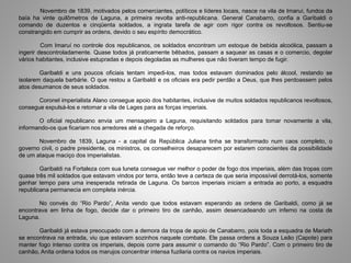 Novembro de 1839, motivados pelos comerciantes, políticos e líderes locais, nasce na vila de Imaruí, fundos da
baía ha vinte quilômetros de Laguna, a primeira revolta anti-republicana. General Canabarro, confia a Garibaldi o
comando de duzentos e cinqüenta soldados, a ingrata tarefa de agir com rigor contra os revoltosos. Sentiu-se
constrangido em cumprir as ordens, devido o seu espírito democrático.
Com Imaruí no controle dos republicanos, os soldados encontram um estoque de bebida alcoólica, passam a
ingerir descontroladamente. Quase todos já praticamente bêbados, passam a saquear as casas e o comercio, degolar
vários habitantes, inclusive estupradas e depois degoladas as mulheres que não tiveram tempo de fugir.
Garibaldi e uns poucos oficiais tentam impedi-los, mas todos estavam dominados pelo álcool, restando se
isolarem daquela barbárie. O que restou a Garibaldi e os oficiais era pedir perdão a Deus, que lhes perdoassem pelos
atos desumanos de seus soldados.
Coronel imperialista Alano consegue apoio dos habitantes, inclusive de muitos soldados republicanos revoltosos,
consegue expulsá-los e retomar a vila de Lages para as forças imperiais.
O oficial republicano envia um mensageiro a Laguna, requisitando soldados para tomar novamente a vila,
informando-os que ficariam nos arredores até a chegada de reforço.
Novembro de 1839, Laguna - a capital da República Juliana tinha se transformado num caos completo, o
governo civil, o padre presidente, os ministros, os conselheiros desaparecem por estarem conscientes da possibilidade
de um ataque maciço dos imperialistas.
Garibaldi na Fortaleza com sua luneta consegue ver melhor o poder de fogo dos imperiais, além das tropas com
quase três mil soldados que estavam vindos por terra, então teve a certeza de que seria impossível derrotá-los, somente
ganhar tempo para uma inesperada retirada de Laguna. Os barcos imperiais iniciam a entrada ao porto, a esquadra
republicana permanecia em completa inércia.
No convés do “Rio Pardo”, Anita vendo que todos estavam esperando as ordens de Garibaldi, como já se
encontrava em linha de fogo, decide dar o primeiro tiro de canhão, assim desencadeando um inferno na costa de
Laguna.
Garibaldi já estava preocupado com a demora da tropa de apoio de Canabarro, pois toda a esquadra de Mariath
se encontrava na entrada, viu que estavam sozinhos naquele combate. Ele passa ordens a Souza Leão (Capote) para
manter fogo intenso contra os imperiais, depois corre para assumir o comando do “Rio Pardo”. Com o primeiro tiro de
canhão, Anita ordena todos os marujos concentrar intensa fuzilaria contra os navios imperiais.
 