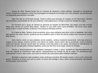Janeiro de 1840, Teixeira Nunes fica no comando de trezentos e trinta soldados, Garibaldi no comando de
cento e cinqüenta cavalarianos, Anita fica encarregada do transporte da munição com vinte soldados, que deveria ficar
na retaguarda guarnecendo a munição.
Após três dias de caminhada forçada, Teixeira ordena para acampar as margens do Rio Marombas, Campos
das Forquilhas, proximidades da vila de Curitibanos, onde julgava que o inimigo cruzaria em direção de Lages.
No momento que o grupo de Teixeira se aproxima da margem do Marombas, são pegos num fogo cruzado
pelas duas colunas do coronel Melo Manso. Teixeira viu que tinha caído numa armadilha, não tendo outra opção
senão ocupar o Capão de Mato, localizado numa pequena elevação próxima.
No Capão de Mato, Teixeira vendo-se perdido, grita a seus soldados para atirar contra os legalistas, mas como
eles estavam em maior número, centenas de seus soldados caem à frente da intensa fuzilaria das colunas do coronel
Melo Manso.
Anita mesmo vendo os seus soldados caírem abatidos, continua resistindo bravamente. Uma bala arranca o
chapéu de sua cabeça, cortando também uma mecha de cabelo, mesmo assim não se amedronta, continua atirando
contra os imperiais. Quando decide bater em retirada, outra bala abate o seu cavalo, derrubando-a violentamente no
chão. A se ver cercada pelos soldados legalistas, sente que não tinha outra opção, decide se entregar.
Teixeira e aproximadamente dez soldados conseguem romper o cerco, evadindo-se desordenadamente do
local. Em seguida se embrenham mata adentro, desaparecendo em direção da vila de Lages. Os republicanos têm
quatrocentos e vinte e sete mortos, pois todos os feridos são executados pelos soldados imperiais.
Garibaldi e sessenta e três cavaleiros ainda continuam cercados. Ele decide romper o cerco a tiro, forma três
grupos. Enquanto um grupo corre até um ponto, os outros dois protege o recuo, assim consecutivamente, até estarem
numa posição mais favorável.
 