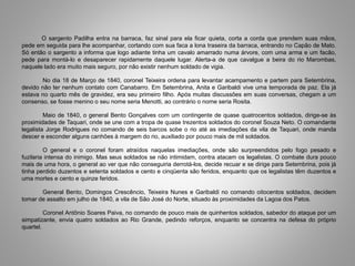 O sargento Padilha entra na barraca, faz sinal para ela ficar quieta, corta a corda que prendem suas mãos,
pede em seguida para lhe acompanhar, cortando com sua faca a lona traseira da barraca, entrando no Capão de Mato.
Só então o sargento a informa que logo adiante tinha um cavalo amarrado numa árvore, com uma arma e um facão,
pede para montá-lo e desaparecer rapidamente daquele lugar. Alerta-a de que cavalgue a beira do rio Marombas,
naquele lado era muito mais seguro, por não existir nenhum soldado de vigia.
No dia 18 de Março de 1840, coronel Teixeira ordena para levantar acampamento e partem para Setembrina,
devido não ter nenhum contato com Canabarro. Em Setembrina, Anita e Garibaldi vive uma temporada de paz. Ela já
estava no quarto mês de gravidez, era seu primeiro filho. Após muitas discussões em suas conversas, chegam a um
consenso, se fosse menino o seu nome seria Menotti, ao contrário o nome seria Rosita.
Maio de 1840, o general Bento Gonçalves com um contingente de quase quatrocentos soldados, dirige-se às
proximidades de Taquari, onde se une com a tropa de quase trezentos soldados do coronel Souza Neto. O comandante
legalista Jorge Rodrigues no comando de seis barcos sobe o rio até as imediações da vila de Taquari, onde manda
descer e esconder alguns canhões à margem do rio, auxiliado por pouco mais de mil soldados.
O general e o coronel foram atraídos naquelas imediações, onde são surpreendidos pelo fogo pesado e
fuzilaria intensa do inimigo. Mas seus soldados se não intimidam, contra atacam os legalistas. O combate dura pouco
mais de uma hora, o general ao ver que não conseguiria derrotá-los, decide recuar e se dirige para Setembrina, pois já
tinha perdido duzentos e setenta soldados e cento e cinqüenta são feridos, enquanto que os legalistas têm duzentos e
uma mortes e cento e quinze feridos.
General Bento, Domingos Crescêncio, Teixeira Nunes e Garibaldi no comando oitocentos soldados, decidem
tomar de assalto em julho de 1840, a vila de São José do Norte, situado às proximidades da Lagoa dos Patos.
Coronel Antônio Soares Paiva, no comando de pouco mais de quinhentos soldados, sabedor do ataque por um
simpatizante, envia quatro soldados ao Rio Grande, pedindo reforços, enquanto se concentra na defesa do próprio
quartel.
 