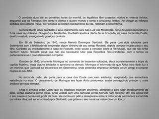 O combate dura até as primeiras horas da manhã, os legalistas têm duzentos mortos e noventa feridos,
enquanto que os Farrapos têm cento e oitenta e quatro mortos e cento e cinqüenta feridos. Ao chegar os reforços
pedidos pelo coronel Paiva, os Farrapos se retiram rapidamente da vila, retornam a Setembrina.
General Bento envia Garibaldi e seus marinheiros para São Luiz das Mostardas, onde deveriam reconstruir a
frota naval republicana. Chegando a Mostardas, Garibaldi aceita a oferta de se hospedar na casa da família Costa,
devido o estado avançado de gravidez de Anita.
Em 16 de Setembro de 1840, nasce Menotti Domingos Garibaldi. Ele parte com dois soldados para
Setembrina com a finalidade de emprestar algum dinheiro de seu amigo Rossetti, depois comprar roupas para o seu
filho. Garibaldi vai imediatamente à casa de Rossetti, onde soube a verdade sobre a Revolução, que ela não tinha
nenhum futuro. Rossetti prevê que não era necessário lutar pela República Rio-Grandense, com o tempo os
parlamentares e o povo destruiriam o império.
Outubro de 1840, o tenente Moringue no comando de trezentos soldados, ataca sorrateiramente a tropa do
capitão Máximo, mata alguns soldados e aprisiona os demais. Moringue é informado de que Anita tinha dado luz a
um menino, que Garibaldi se encontrava em Setembrina, onde pretendia emprestar dinheiro de um amigo e comprar
roupas ao seu filho.
No início da noite, ele parte para a casa dos Costa com cem soldados, imaginando que encontraria
resistência no local. O pensamento de Moringue era fazer Anita prisioneira, assim conseguindo prender o mais
ardiloso de seus inimigos.
Anita é avisada pelos Costa que os legalistas estavam próximos, alertando-a para fugir imediatamente do
local, senão acabaria sendo presa. Anita vestida com uma camisola enrola Menotti num cobertor. Um dos Costa traz
o seu cavalo e deixa-o na porta da casa, ela monta em pêlo e desaparece entre a mata, onde permanece escondida
por vários dias, até ser encontrado por Garibaldi, que gritava o seu nome na mata como um louco.
 