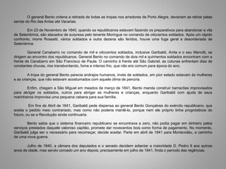 O general Bento ordena a retirada de todas as tropas nos arredores de Porto Alegre, deveriam se retirar pelas
serras do Rio das Antas até Vacarias.
Em 23 de Novembro de 1840, quando os republicanos estavam fazendo os preparativos para abandonar a vila
de Setembrina, são atacados de surpresa pelo tenente Moringue no comando de oitocentos soldados. Após um rápido
confronto, morre Rossetti, vários soldados e outra dezena são feridos, houve uma fuga geral e desordenada de
Setembrina.
General Canabarro no comando de mil e oitocentos soldados, inclusive Garibaldi, Anita e o seu Menotti, se
dirigem ao encontro dos republicanos. General Bento no comando de dois mil e quinhentos soldados encontram com a
frente de Canabarro em São Francisco de Paula. O caminho à frente até São Gabriel, as colunas enfrentam dias de
constantes chuvas, rios transbordando, fome e intenso frio, que não era comum para época do ano.
A tropa do general Bento parecia andrajos humanos, invés de soldados, em pior estado estavam às mulheres
e as crianças, que não estavam acostumados com aquele clima de penúria.
Enfim, chegam a São Miguel em meados de março de 1841, Bento manda construir barracões improvisados
para abrigar os soldados, outros para abrigar as mulheres e crianças, enquanto Garibaldi com ajuda de seus
marinheiros improvisa uma pequena cabana para sua família.
Em fins de Abril de 1841, Garibaldi pede dispensa ao general Bento Gonçalves do exército republicano, que
aceita o pedido meio contrariado, mas como não poderia mantê-lo, porque nem ele próprio tinha prognósticos do
futuro, ou se a Revolução ainda continuaria.
Bento sabia que o sistema financeiro republicano se encontrava a zero, não podia pagar em dinheiro pelos
serviços prestados daquele valoroso capitão, promete dar novecentos bois como forma de pagamento. No momento,
Garibaldi julga ser o necessário para recomeçar, decide aceitar. Parte em abril de 1841 para Montevidéu, a caminho
de uma nova guerra.
Julho de 1840, a câmara dos deputados e o senado decidem adiantar a maioridade D. Pedro II aos quinze
anos de idade, mas sendo coroado um ano depois, precisamente em julho de 1841, finda o período das regências.
 