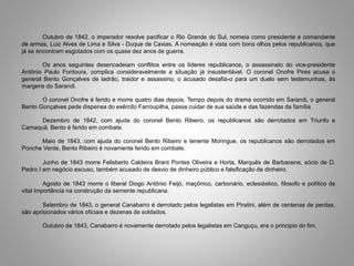 Outubro de 1842, o imperador resolve pacificar o Rio Grande do Sul, nomeia como presidente e comandante
de armas, Luiz Alves de Lima e Silva - Duque de Caxias. A nomeação é vista com bons olhos pelos republicanos, que
já se encontram esgotados com os quase dez anos de guerra.
Os anos seguintes desencadeiam conflitos entre os líderes republicanos, o assassinato do vice-presidente
Antônio Paulo Fontoura, complica consideravelmente a situação já insustentável. O coronel Onofre Pires acusa o
general Bento Gonçalves de ladrão, traidor e assassino, o acusado desafia-o para um duelo sem testemunhas, às
margens do Sarandi.
O coronel Onofre é ferido e morre quatro dias depois. Tempo depois do drama ocorrido em Sarandi, o general
Bento Gonçalves pede dispensa do exército Farroupilha, passa cuidar de sua saúde e das fazendas da família.
Dezembro de 1842, com ajuda do coronel Bento Ribeiro, os republicanos são derrotados em Triunfo e
Camaquã. Bento é ferido em combate.
Maio de 1843, com ajuda do coronel Bento Ribeiro e tenente Moringue, os republicanos são derrotados em
Ponche Verde, Bento Ribeiro é novamente ferido em combate.
Junho de 1843 morre Felisberto Caldeira Brant Pontes Oliveira e Horta, Marquês de Barbacena, sócio de D.
Pedro I em negócio escuso, também acusado de desvio de dinheiro público e falsificação de dinheiro.
Agosto de 1843 morre o liberal Diogo Antônio Feijó, maçônico, carbonário, eclesiástico, filosofo e político de
vital importância na construção da semente republicana.
Setembro de 1843, o general Canabarro é derrotado pelos legalistas em Piratini, além de centenas de perdas,
são aprisionados vários oficiais e dezenas de soldados.
Outubro de 1843, Canabarro é novamente derrotado pelos legalistas em Canguçu, era o principio do fim.
 