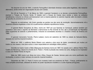 No decorrer do ano de 1844, o exército Farroupilha é derrotado diversas vezes pelos legalistas, não restando
alternativa, senão entrar em negociações de paz com Caxias.
Em 28 de Fevereiro e 1o de Março de 1845, o general Canabarro e os demais comandantes Farroupilhas,
assinam o Tratado do Ponche Verde. O tratado com o Duque de Caxias dava anistia a todos os soldados
republicanos, inclusive os oficiais permaneceriam com a mesma patente no exército imperial, além de terem o direito
de escolha do presidente da província.
Segundo as estimativas, não foram grandes as perdas nos dez anos de revolução: Aproximadamente mil e
duzentos soldados legalistas e dois mil e quatrocentos soldados republicanos mortos.
O general Bento Gonçalves da Silva, morre em 1847 em sua fazenda no Camaquã, padece também por
quarenta e dois anos o espírito de liberdade e democracia no Rio Grande do Sul, até a proclamação da República
pelos superiores do exército e parlamentares, inclusive as sociedades secretas e o Estados Unidos da América em
1889.
O general mercenário francês, Pierre Labatut, morre em setembro de 1849 na cidade de Salvador-Bahia,
afastado da marinha imperial brasileira.
Morre em 1855, o polêmico Bento Ribeiro com setenta e dois anos de idade, considerado por muitos um
traidor ou vira casaca, mas para outros o maior especialista em estratégia militar política.
Domitila de Castro Canto e Melo (Marquesa de Santos) morre em 1867, foi casada com o alferes Felício Pinto
Coelho de Mendonça, depois foi amante de D. Pedro I. Frente à pressão dos nobres da corte, desliga-se do imperador
e casa com Rafael Tobias de Aguiar.
Maio de 1880 morre Luiz Alves de Lima e Silva, Duque de Caxias, famoso para uns como pacificador das
revoluções, e outros o maior carrasco do exercito imperial brasileiro.
Dezembro de 1891, D. Pedro II morre num modesto hotel nos arredores de Paris – França, praticamente no
mais completo anonimato, afastado da diretriz do poder republicano brasileiro e a corte imperial portuguesa.
 