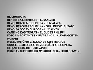 BIBLIOGRAFIA
HERÓIS DA LIBERDADE – LUIZ ALVES
REVOLUÇÃO FARROUPILHA – LUIZ ALVES
REVOLUÇÃO FARROUPILHA – GUALDINO D. BUSATO
REVOLTA DOS EXCLUÍDOS – LUIZ ALVES
CAMINHO DAS TROPAS – EUCLIDES PHILIPPI
FOTOS IMPORTANTES CURITIBANOS – ALDAIR GOETEN
MORAES
MUSEU ANTÔNIO G. SOUZA DE CURITIBANOS
GOOGLE – SITE/BLOG REVOLUÇÃO FARROUPILHA
EDIÇÃO DE SLIDE – LUIZ ALVES
MÚSICA – SUNSHINE ON MY SHOULDER – JOHN DENVER
 