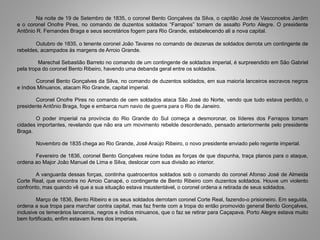 Na noite de 19 de Setembro de 1835, o coronel Bento Gonçalves da Silva, o capitão José de Vasconcelos Jardim
e o coronel Onofre Pires, no comando de duzentos soldados “Farrapos” tomam de assalto Porto Alegre. O presidente
Antônio R. Fernandes Braga e seus secretários fogem para Rio Grande, estabelecendo ali a nova capital.
Outubro de 1835, o tenente coronel João Tavares no comando de dezenas de soldados derrota um contingente de
rebeldes, acampados às margens de Arroio Grande.
Marechal Sebastião Barreto no comando de um contingente de soldados imperial, é surpreendido em São Gabriel
pela tropa do coronel Bento Ribeiro, havendo uma debanda geral entre os soldados.
Coronel Bento Gonçalves da Silva, no comando de duzentos soldados, em sua maioria lanceiros escravos negros
e índios Minuanos, atacam Rio Grande, capital imperial.
Coronel Onofre Pires no comando de cem soldados ataca São José do Norte, vendo que tudo estava perdido, o
presidente Antônio Braga, foge e embarca num navio de guerra para o Rio de Janeiro.
O poder imperial na província do Rio Grande do Sul começa a desmoronar, os líderes dos Farrapos tomam
cidades importantes, revelando que não era um movimento rebelde desordenado, pensado anteriormente pelo presidente
Braga.
Novembro de 1835 chega ao Rio Grande, José Araújo Ribeiro, o novo presidente enviado pelo regente imperial.
Fevereiro de 1836, coronel Bento Gonçalves reúne todas as forças de que dispunha, traça planos para o ataque,
ordena ao Major João Manuel de Lima e Silva, deslocar com sua divisão ao interior.
A vanguarda dessas forças, continha quatrocentos soldados sob o comando do coronel Afonso José de Almeida
Corte Real, que encontra no Arroio Canapé, o contingente de Bento Ribeiro com duzentos soldados. Houve um violento
confronto, mas quando vê que a sua situação estava insustentável, o coronel ordena a retirada de seus soldados.
Março de 1836, Bento Ribeiro e os seus soldados derrotam coronel Corte Real, fazendo-o prisioneiro. Em seguida,
ordena a sua tropa para marchar contra capital, mas faz frente com a tropa do então promovido general Bento Gonçalves,
inclusive os temerários lanceiros, negros e índios minuanos, que o faz se retirar para Caçapava. Porto Alegre estava muito
bem fortificado, enfim estavam livres dos imperiais.
 