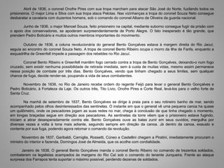 Abril de 1836, o coronel Onofre Pires com sua tropa marcham para atacar São José do Norte, fuzilando todos os
prisioneiros. O major Lima e Silva com sua tropa ataca Pelotas. Nas vizinhanças a tropa do coronel Souza Neto consegue
desbaratar a cavalaria com duzentos homens, sob o comando do coronel Albano de Oliveira da guarda nacional.
Junho de 1836, o major Manoel Souza, feito prisioneiro na capital, mediante suborno consegue fugir da prisão com
o apoio dos conservadores, se apoderam surpreendentemente de Porto Alegre. O fato inesperado é tão grande, que
prendem Pedro Boticário e muitos outros membros importantes do movimento.
Outubro de 1836, a coluna revolucionária do general Bento Gonçalves estava à margem direita do Rio Jacuí,
seguia ao encontro do coronel Souza Neto. A tropa de coronel Bento Ribeiro ocupa o morro da Ilha de Fanfa, enquanto a
esquadrilha de Greenfell impede a passagem dos rebeldes no Rio Jacuí.
Coronel Bento Ribeiro e Greenfell mantêm fogo cerrado contra a tropa de Bento Gonçalves, deixando-o num fogo
cruzado, sem existir nenhuma possibilidade de retirada imediata, sem à custa de muitas vidas, mesmo assim permanece
nessa posição de combate por três dias. Bento Gonçalves, vendo que tinham chegado a seus limites, sem qualquer
chance de fuga, decide render-se, poupando a vida de seus combatentes.
Novembro de 1836, no Rio de Janeiro recebe ordem do regente Feijó para levar o general Bento Gonçalves e
Pedro Boticário, à Fortaleza da Laje. Os outros três, Tito Livio, Onofre Pires e Corte Real, levá-los para o velho forte de
Santa Cruz.
Na manhã de setembro de 1837, Bento Gonçalves se dirige à praia para o seu rotineiro banho de mar, sendo
acompanhado pelos olhos desinteressados das sentinelas. O instante em que o general vê uma pequena canoa ha quase
um quilômetro, onde os pescadores jogam as suas redes no mar, chega à conclusão de que tinha chegado o momento,
em longas braçadas segue em direção aos pescadores. As sentinelas da torre vêem que o prisioneiro estava fugindo,
iniciam a atirar desesperadamente contra ele. Bento Gonçalves ouve as balas zunir em seus ouvidos, mergulha por
diversas vezes e volta à tona mais adiante, seguindo sempre em direção da canoa. Já dentro da canoa, exausto e
contente por sua fuga, podendo agora retomar o comando da revolução.
Novembro de 1837, Garibaldi, Carniglia, Rossetti, Cúneo e Castellini chegam a Piratini, imediatamente procuram o
ministro do interior e fazenda, Domingos José de Almeida, que os acolhe com cordialidade.
Janeiro de 1838, O general Bento Gonçalves manda o coronel Bento Ribeiro no comando de trezentos soldados,
combaterem os legalistas acampados às margens do Rio Caí sob o comando do tenente Junqueira. Frente ao ataque
surpresa dos Farrapos tenta suportar o máximo possível, perdendo dezenas de soldados.
 